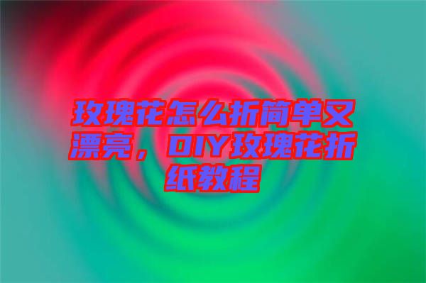 玫瑰花怎么折簡單又漂亮，DIY玫瑰花折紙教程