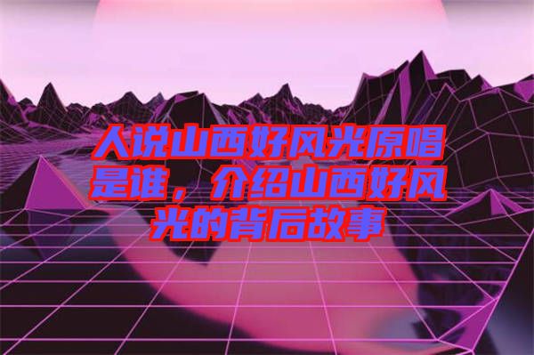 人說山西好風(fēng)光原唱是誰，介紹山西好風(fēng)光的背后故事