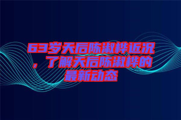 63歲天后陳淑樺近況，了解天后陳淑樺的最新動(dòng)態(tài)
