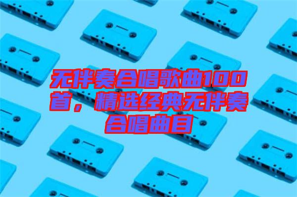 無伴奏合唱歌曲100首，精選經(jīng)典無伴奏合唱曲目