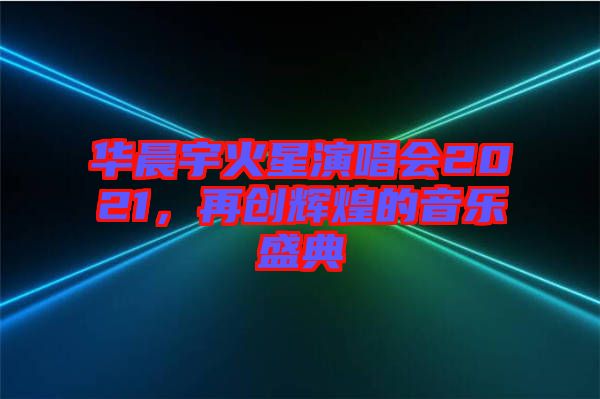華晨宇火星演唱會(huì)2021，再創(chuàng)輝煌的音樂(lè)盛典