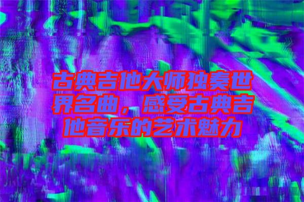 古典吉他大師獨(dú)奏世界名曲，感受古典吉他音樂(lè)的藝術(shù)魅力
