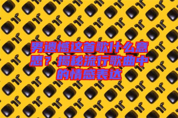 男遺憾這首歌什么意思？揭秘流行歌曲中的情感表達