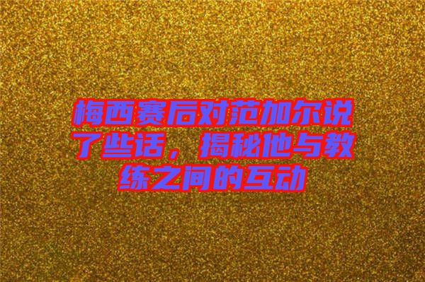 梅西賽后對范加爾說了些話，揭秘他與教練之間的互動