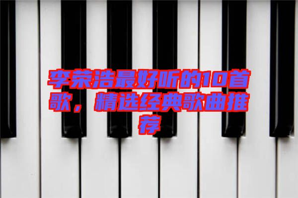 李榮浩最好聽(tīng)的10首歌，精選經(jīng)典歌曲推薦