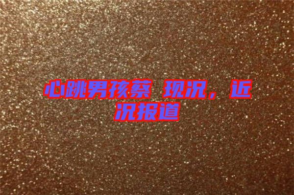 心跳男孩蔡喆現(xiàn)況，近況報(bào)道