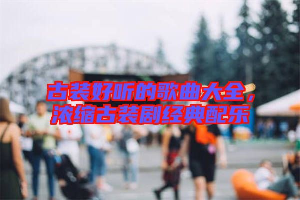 古裝好聽的歌曲大全，濃縮古裝劇經典配樂