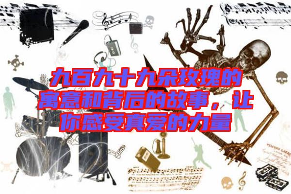 九百九十九朵玫瑰的寓意和背后的故事，讓你感受真愛(ài)的力量