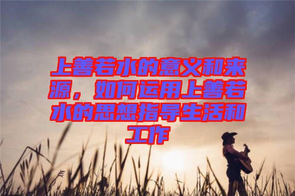 上善若水的意義和來源，如何運用上善若水的思想指導(dǎo)生活和工作