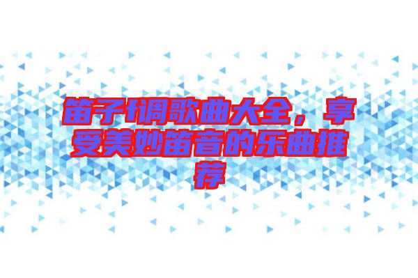 笛子f調(diào)歌曲大全，享受美妙笛音的樂曲推薦