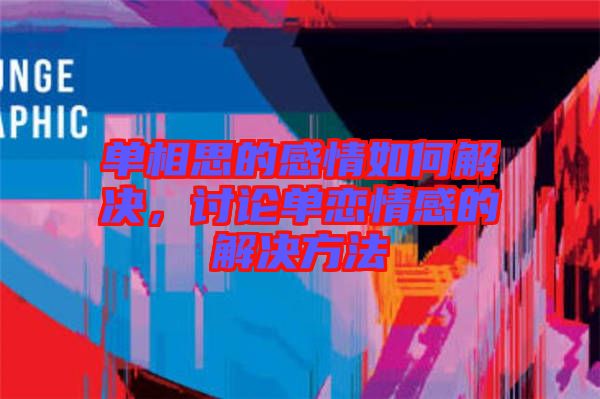 單相思的感情如何解決，討論單戀情感的解決方法