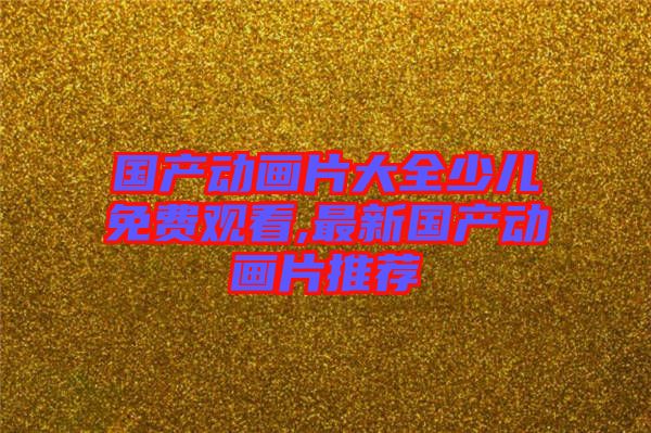 國(guó)產(chǎn)動(dòng)畫(huà)片大全少兒免費(fèi)觀(guān)看,最新國(guó)產(chǎn)動(dòng)畫(huà)片推薦