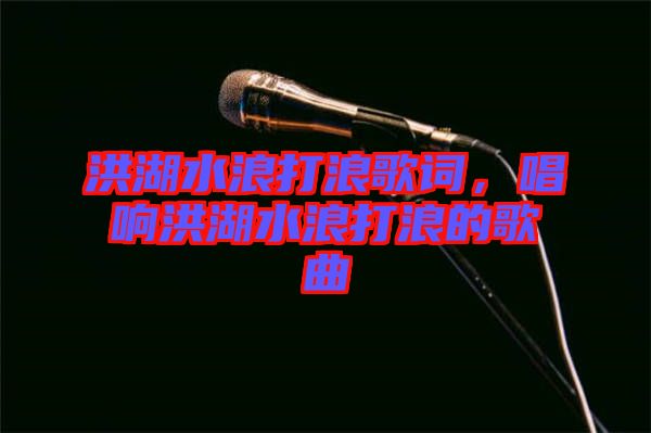 洪湖水浪打浪歌詞，唱響洪湖水浪打浪的歌曲