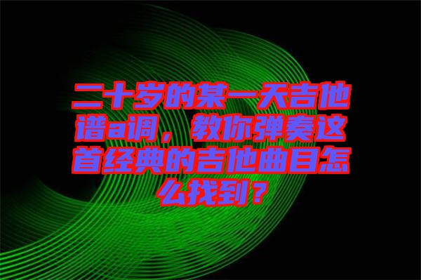 二十歲的某一天吉他譜a調(diào)，教你彈奏這首經(jīng)典的吉他曲目怎么找到？