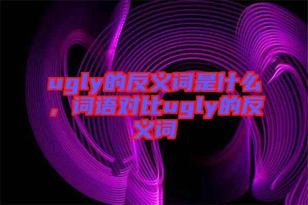 ugly的反義詞是什么，詞語對(duì)比ugly的反義詞