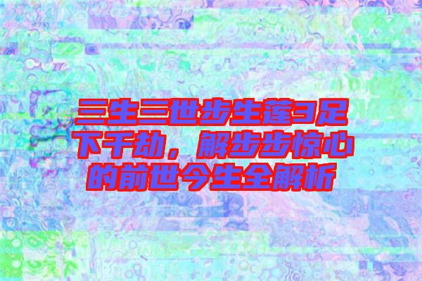 三生三世步生蓮3足下千劫，解步步驚心的前世今生全解析