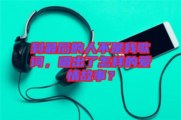到最后的人不是我歌詞，唱出了怎樣的愛情故事？