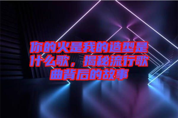你的火是我的造型是什么歌，揭秘流行歌曲背后的故事