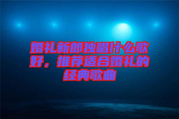 婚禮新郎獨唱什么歌好，推薦適合婚禮的經(jīng)典歌曲
