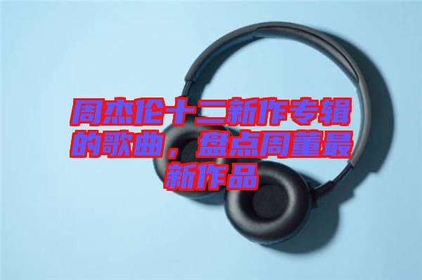 周杰倫十二新作專輯的歌曲，盤點(diǎn)周董最新作品
