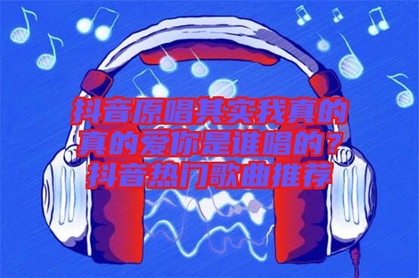 抖音原唱其實(shí)我真的真的愛(ài)你是誰(shuí)唱的？抖音熱門(mén)歌曲推薦
