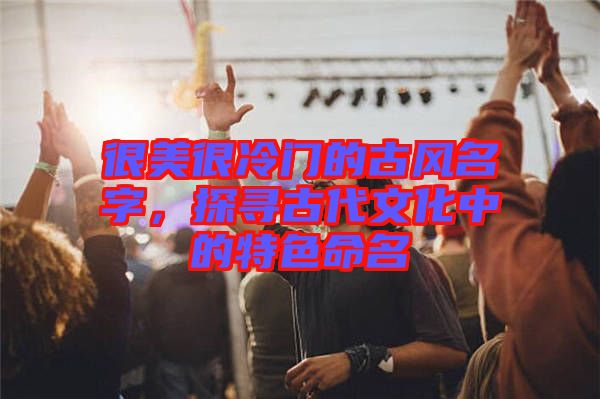 很美很冷門的古風(fēng)名字，探尋古代文化中的特色命名