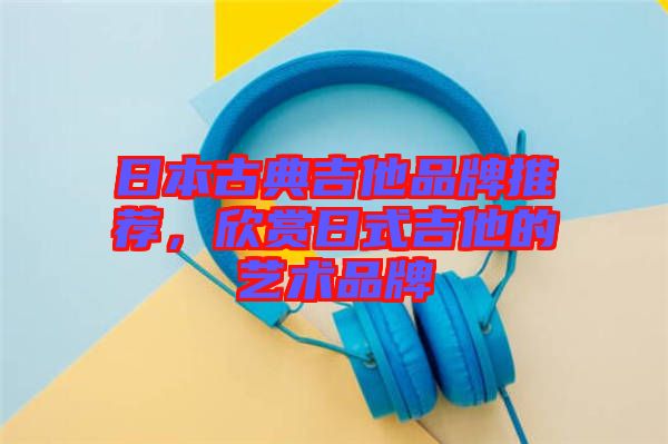 日本古典吉他品牌推薦，欣賞日式吉他的藝術品牌