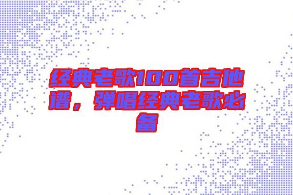 經(jīng)典老歌100首吉他譜，彈唱經(jīng)典老歌必備