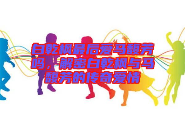 白乾楓最后愛馬馥芳嗎，解密白乾楓與馬馥芳的傳奇愛情