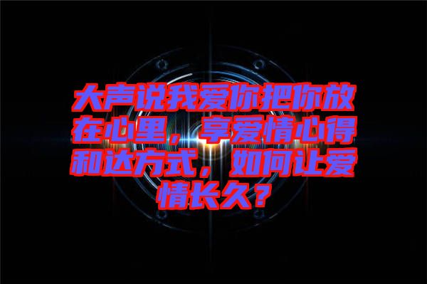 大聲說我愛你把你放在心里，享愛情心得和達方式，如何讓愛情長久？
