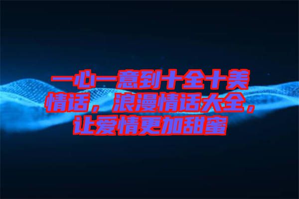 一心一意到十全十美情話，浪漫情話大全，讓愛情更加甜蜜