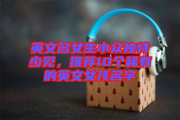 英文名女生小眾獨(dú)特少見，推薦10個(gè)稀有的英文女孩名字