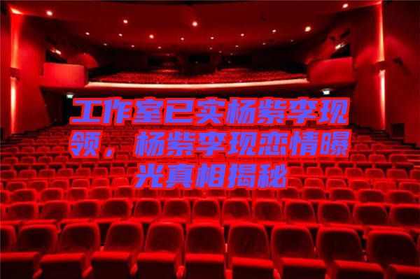 工作室已實(shí)楊紫李現(xiàn)領(lǐng)，楊紫李現(xiàn)戀情曝光真相揭秘