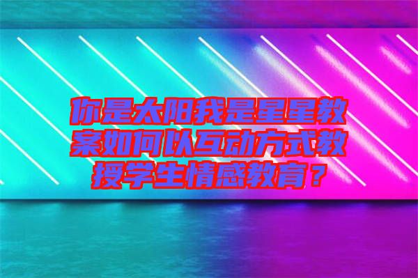 你是太陽我是星星教案如何以互動(dòng)方式教授學(xué)生情感教育？