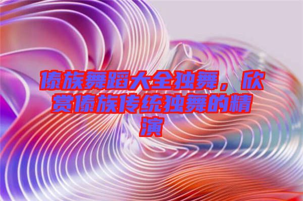 傣族舞蹈大全獨舞，欣賞傣族傳統(tǒng)獨舞的精演