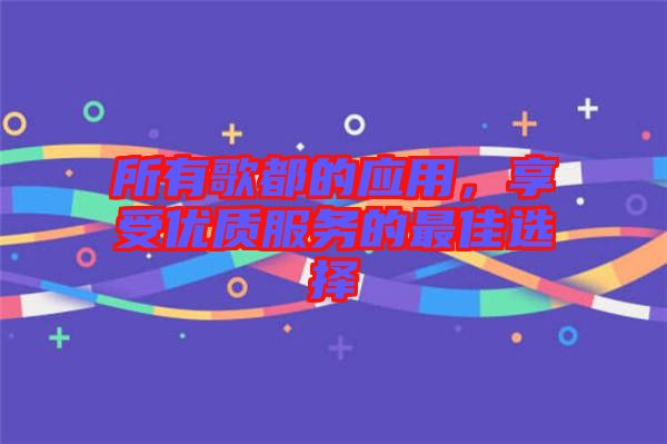 所有歌都的應(yīng)用，享受優(yōu)質(zhì)服務(wù)的最佳選擇