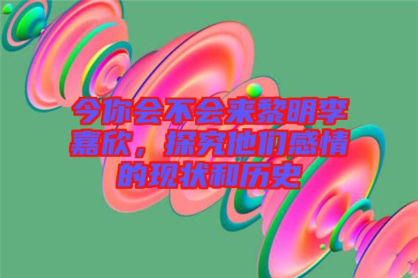 今你會不會來黎明李嘉欣，探究他們感情的現(xiàn)狀和歷史