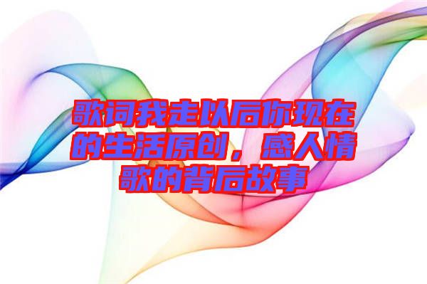 歌詞我走以后你現(xiàn)在的生活原創(chuàng)，感人情歌的背后故事
