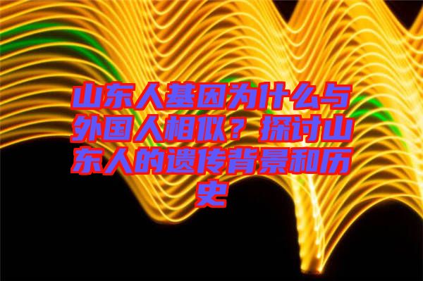 山東人基因為什么與外國人相似？探討山東人的遺傳背景和歷史