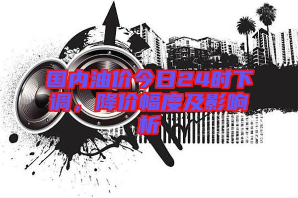 國(guó)內(nèi)油價(jià)今日24時(shí)下調(diào)，降價(jià)幅度及影響析