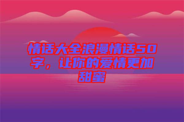 情話大全浪漫情話50字，讓你的愛情更加甜蜜