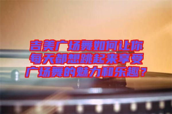 吉美廣場舞如何讓你每天都想跳起來享受廣場舞的魅力和樂趣？