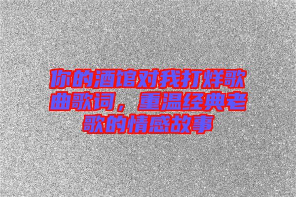 你的酒館對(duì)我打烊歌曲歌詞，重溫經(jīng)典老歌的情感故事