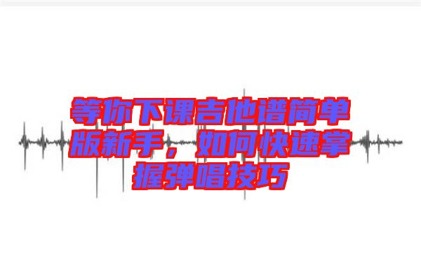 等你下課吉他譜簡單版新手，如何快速掌握彈唱技巧