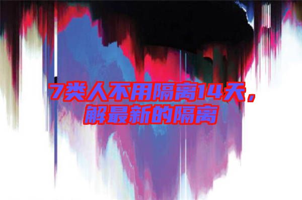 7類人不用隔離14天，解最新的隔離