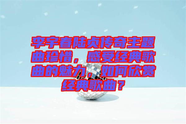 李宇春陸貞傳奇主題曲珍惜，感受經(jīng)典歌曲的魅力，如何欣賞經(jīng)典歌曲？