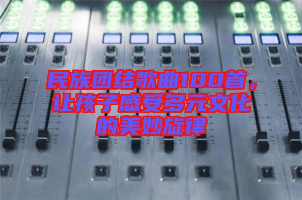 民族團結(jié)歌曲100首，讓孩子感受多元文化的美妙旋律