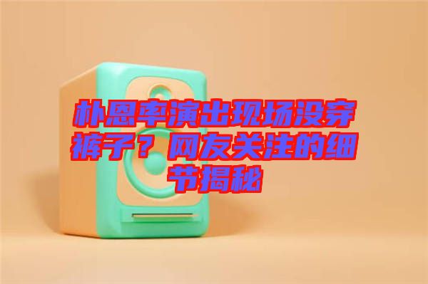樸恩率演出現(xiàn)場沒穿褲子？網(wǎng)友關(guān)注的細(xì)節(jié)揭秘