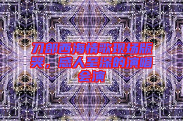 刀郎西海情歌現(xiàn)場(chǎng)版哭，感人至深的演唱會(huì)演