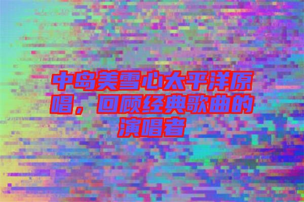 中島美雪心太平洋原唱，回顧經(jīng)典歌曲的演唱者